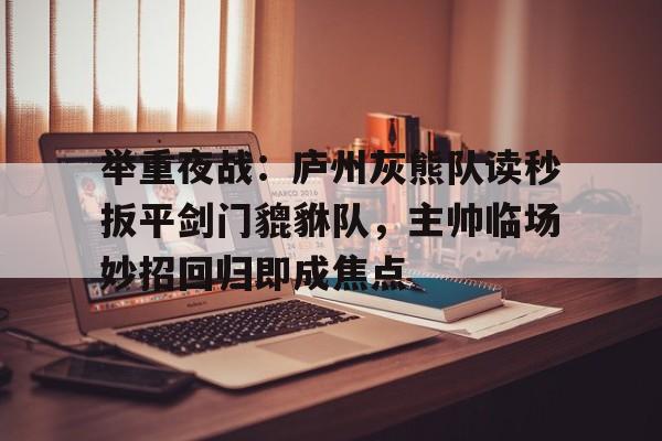九游平台官网 -举重夜战：庐州灰熊队读秒扳平剑门貔貅队，主帅临场妙招回归即成焦点(特罗萨德破门格里利什扳平布莱顿1)